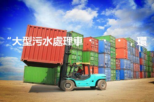 “大型污水處理車，環(huán)保先鋒，守護碧水藍天！”
